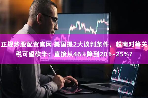 正规炒股配资官网 美国提2大谈判条件，越南对等关税可望砍半：直接从46%降到20%-25%？