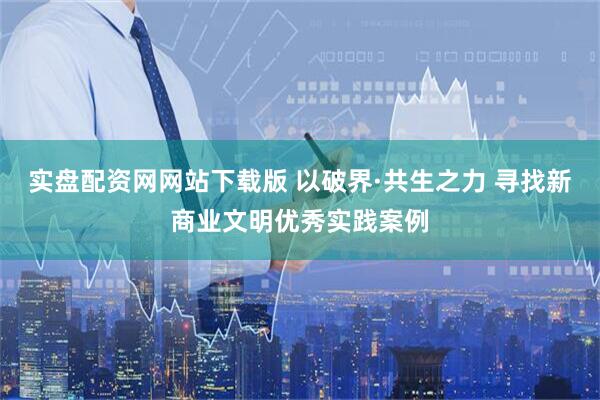实盘配资网网站下载版 以破界·共生之力 寻找新商业文明优秀实践案例