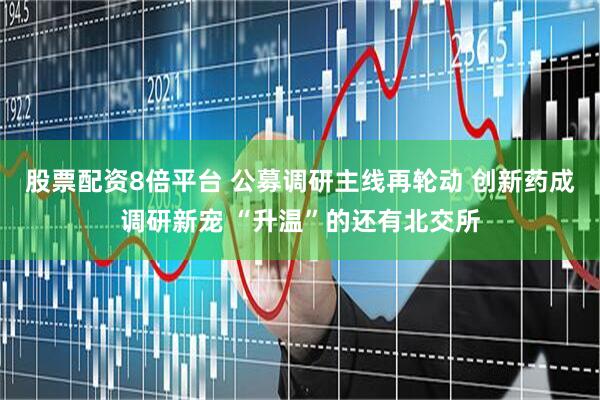 股票配资8倍平台 公募调研主线再轮动 创新药成调研新宠 “升温”的还有北交所