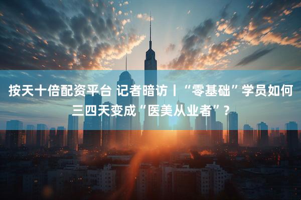 按天十倍配资平台 记者暗访丨“零基础”学员如何三四天变成“医美从业者”？