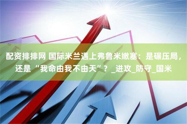 配资排排网 国际米兰遇上弗鲁米嫩塞：是碾压局，还是 “我命由我不由天”？_进攻_防守_国米