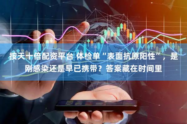 按天十倍配资平台 体检单“表面抗原阳性”，是刚感染还是早已携带？答案藏在时间里