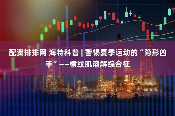 配资排排网 海特科普 | 警惕夏季运动的“隐形凶手”——横纹肌溶解综合征