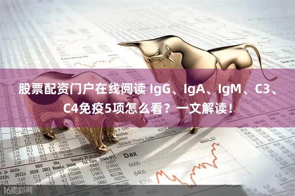 股票配资门户在线阅读 IgG、IgA、IgM、C3、C4免疫5项怎么看？一文解读！