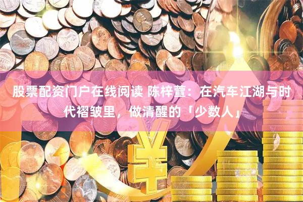 股票配资门户在线阅读 陈梓萱：在汽车江湖与时代褶皱里，做清醒的「少数人」