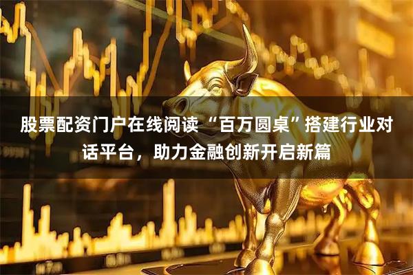 股票配资门户在线阅读 “百万圆桌”搭建行业对话平台，助力金融创新开启新篇