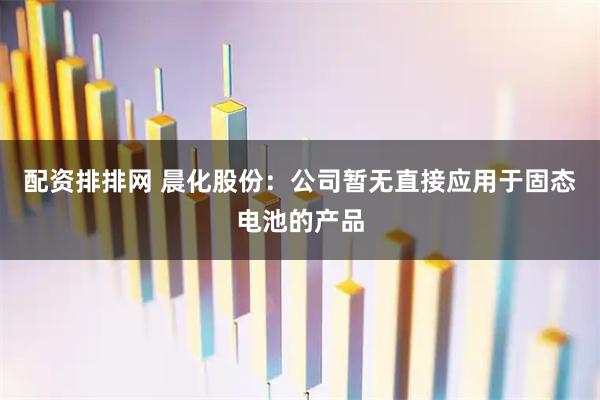 配资排排网 晨化股份：公司暂无直接应用于固态电池的产品