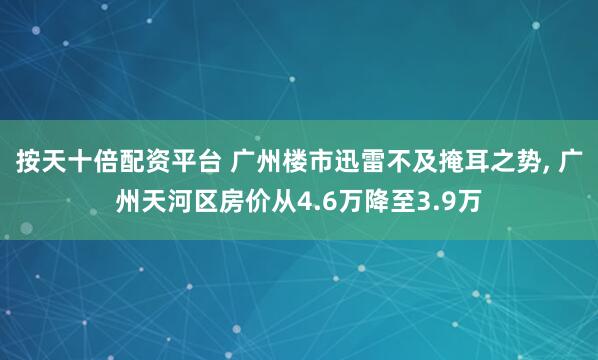 按天十倍配资平台 广州楼市迅雷不及掩耳之势, 广州天河区房价从4.6万降至3.9万