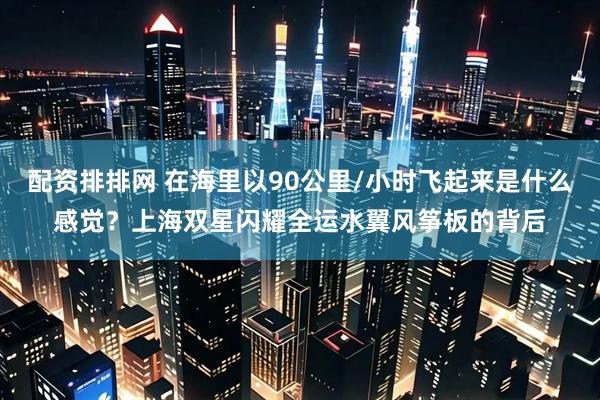 配资排排网 在海里以90公里/小时飞起来是什么感觉？上海双星闪耀全运水翼风筝板的背后