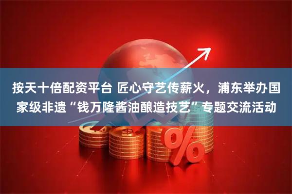 按天十倍配资平台 匠心守艺传薪火，浦东举办国家级非遗“钱万隆酱油酿造技艺”专题交流活动