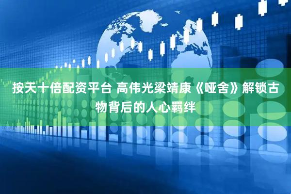 按天十倍配资平台 高伟光梁靖康《哑舍》解锁古物背后的人心羁绊
