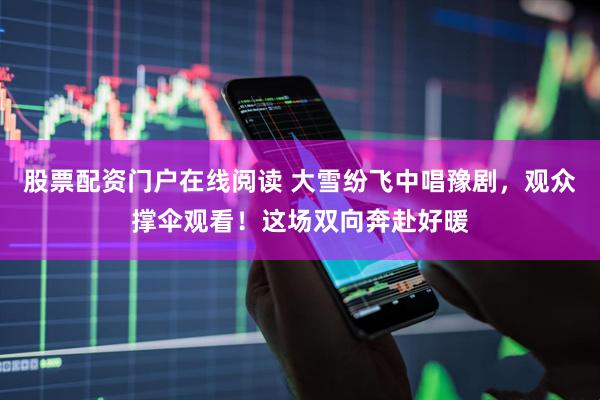 股票配资门户在线阅读 大雪纷飞中唱豫剧，观众撑伞观看！这场双向奔赴好暖