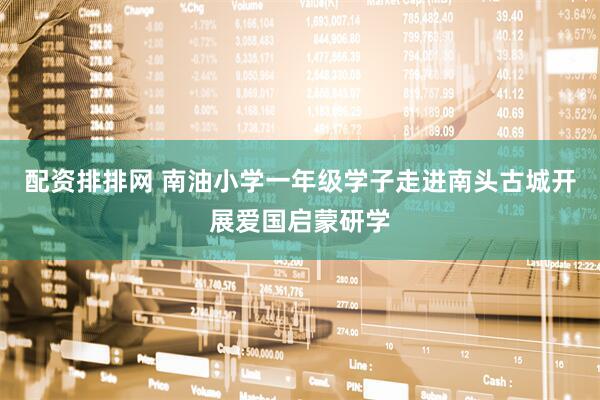 配资排排网 南油小学一年级学子走进南头古城开展爱国启蒙研学