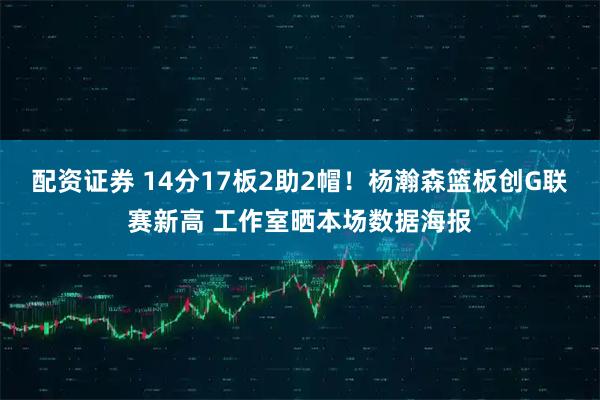 配资证券 14分17板2助2帽！杨瀚森篮板创G联赛新高 工作室晒本场数据海报