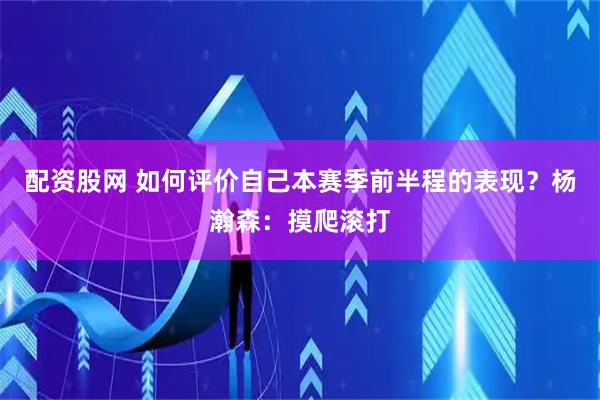 配资股网 如何评价自己本赛季前半程的表现？杨瀚森：摸爬滚打