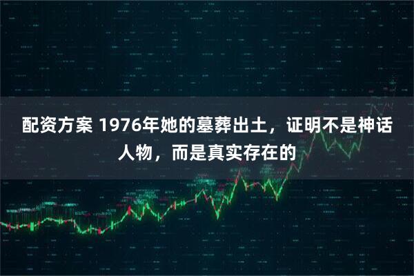 配资方案 1976年她的墓葬出土，证明不是神话人物，而是真实存在的