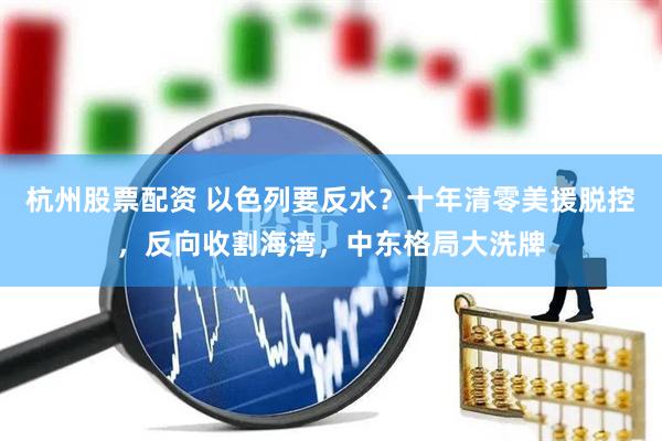 杭州股票配资 以色列要反水？十年清零美援脱控，反向收割海湾，中东格局大洗牌