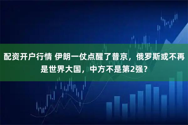 配资开户行情 伊朗一仗点醒了普京，俄罗斯或不再是世界大国，中方不是第2强？