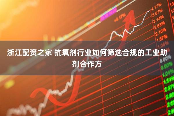 浙江配资之家 抗氧剂行业如何筛选合规的工业助剂合作方