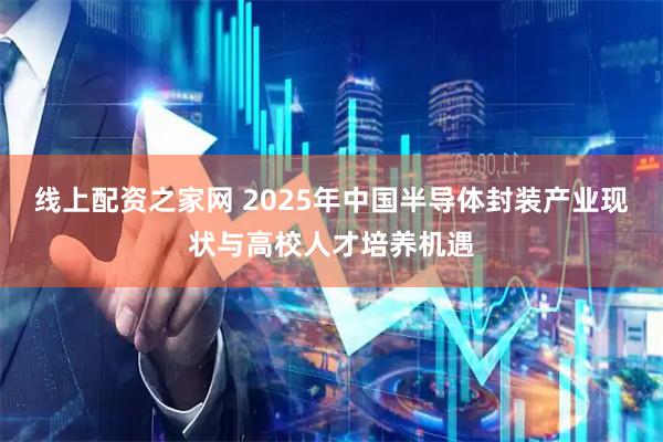 线上配资之家网 2025年中国半导体封装产业现状与高校人才培养机遇
