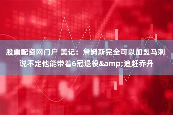 股票配资网门户 美记：詹姆斯完全可以加盟马刺 说不定他能带着6冠退役&追赶乔丹