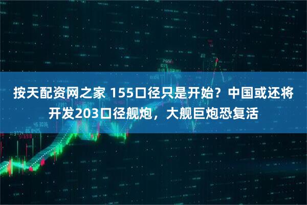 按天配资网之家 155口径只是开始？中国或还将开发203口径舰炮，大舰巨炮恐复活