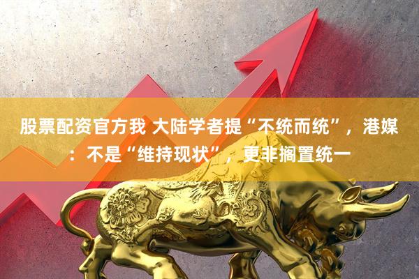 股票配资官方我 大陆学者提“不统而统”，港媒：不是“维持现状”，更非搁置统一